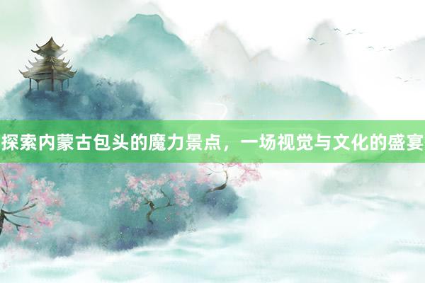 探索内蒙古包头的魔力景点，一场视觉与文化的盛宴